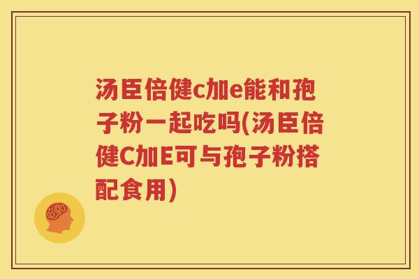 汤臣倍健c加e能和孢子粉一起吃吗(汤臣倍健C加E可与孢子粉搭配食用)