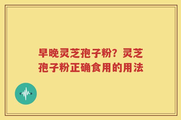 早晚灵芝孢子粉？灵芝孢子粉正确食用的用法