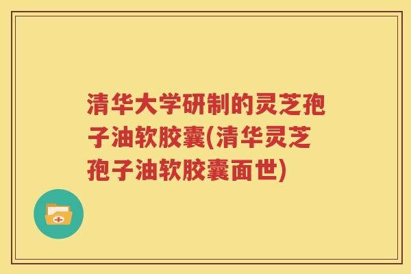 清华大学研制的灵芝孢子油软胶囊(清华灵芝孢子油软胶囊面世)