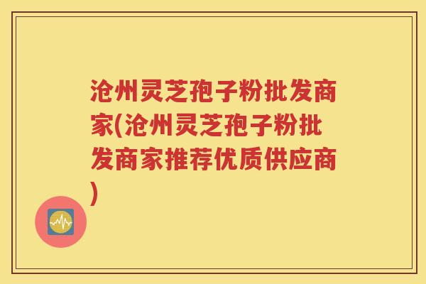 沧州灵芝孢子粉批发商家(沧州灵芝孢子粉批发商家推荐优质供应商)