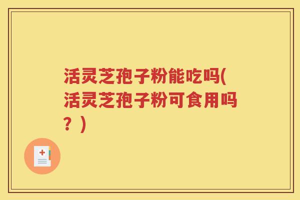 活灵芝孢子粉能吃吗(活灵芝孢子粉可食用吗？)