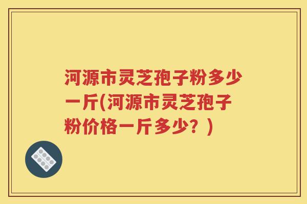 河源市灵芝孢子粉多少一斤(河源市灵芝孢子粉价格一斤多少？)