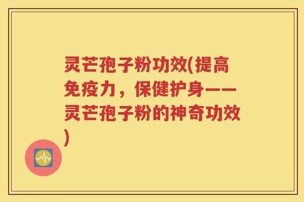 灵芒孢子粉功效(提高免疫力，保健护身——灵芒孢子粉的神奇功效)