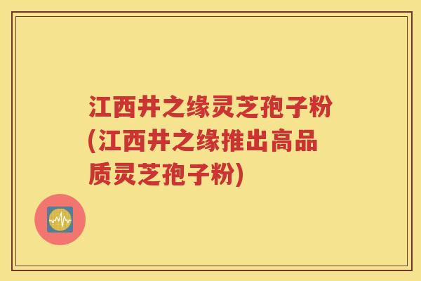 江西井之缘灵芝孢子粉(江西井之缘推出高品质灵芝孢子粉)
