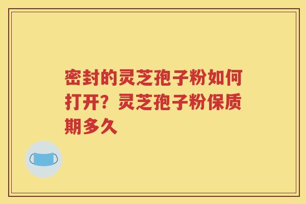 密封的灵芝孢子粉如何打开？灵芝孢子粉保质期多久