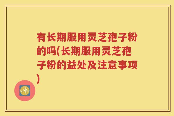 有长期服用灵芝孢子粉的吗(长期服用灵芝孢子粉的益处及注意事项)
