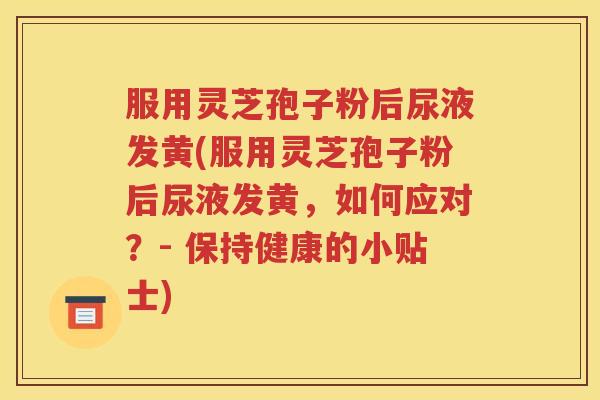 服用灵芝孢子粉后尿液发黄(服用灵芝孢子粉后尿液发黄，如何应对？- 保持健康的小贴士)