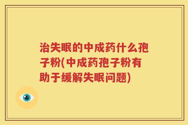 治失眠的中成药什么孢子粉(中成药孢子粉有助于缓解失眠问题)