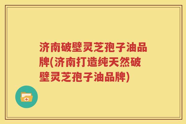 济南破壁灵芝孢子油品牌(济南打造纯天然破壁灵芝孢子油品牌)