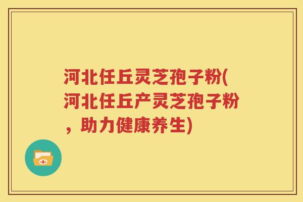 河北任丘灵芝孢子粉(河北任丘产灵芝孢子粉，助力健康养生)