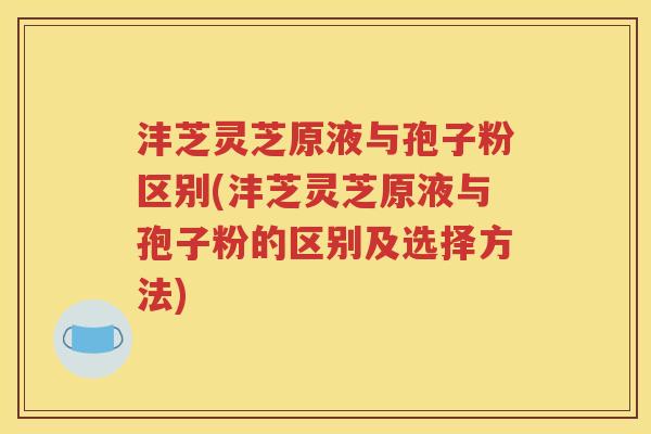 沣芝灵芝原液与孢子粉区别(沣芝灵芝原液与孢子粉的区别及选择方法)