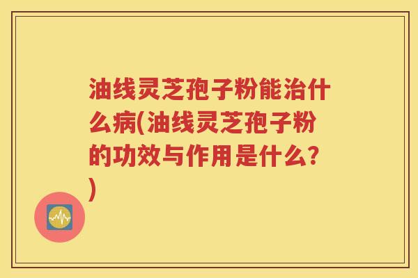 油线灵芝孢子粉能治什么病(油线灵芝孢子粉的功效与作用是什么？)