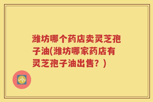 潍坊哪个药店卖灵芝孢子油(潍坊哪家药店有灵芝孢子油出售？)