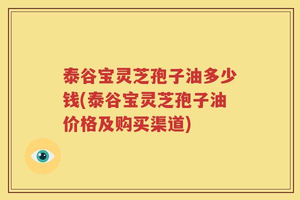 泰谷宝灵芝孢子油多少钱(泰谷宝灵芝孢子油价格及购买渠道)