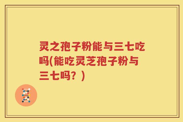 灵之孢子粉能与三七吃吗(能吃灵芝孢子粉与三七吗？)