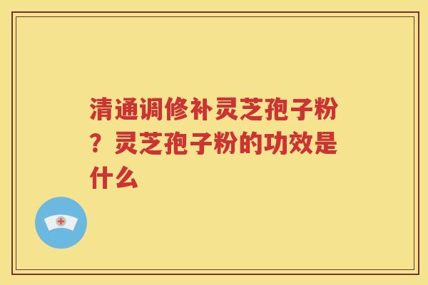 清通调修补灵芝孢子粉？灵芝孢子粉的功效是什么