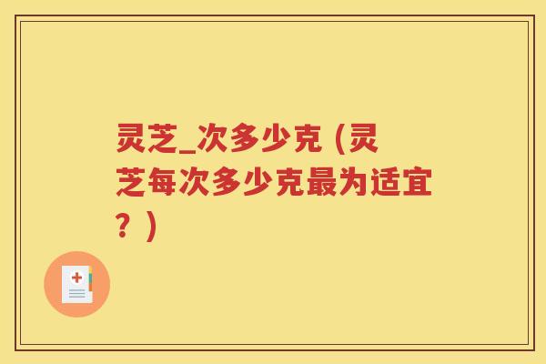 灵芝_次多少克 (灵芝每次多少克最为适宜？)