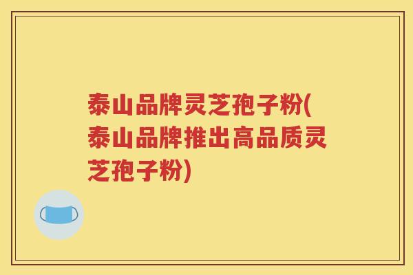 泰山品牌灵芝孢子粉(泰山品牌推出高品质灵芝孢子粉)
