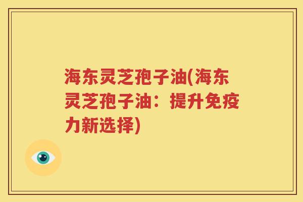 海东灵芝孢子油(海东灵芝孢子油：提升免疫力新选择)