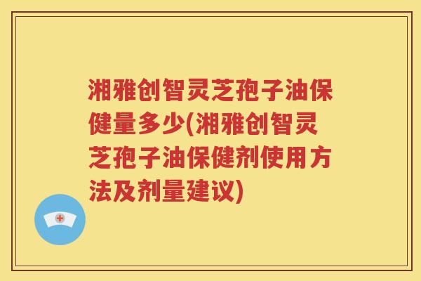 湘雅创智灵芝孢子油保健量多少(湘雅创智灵芝孢子油保健剂使用方法及剂量建议)