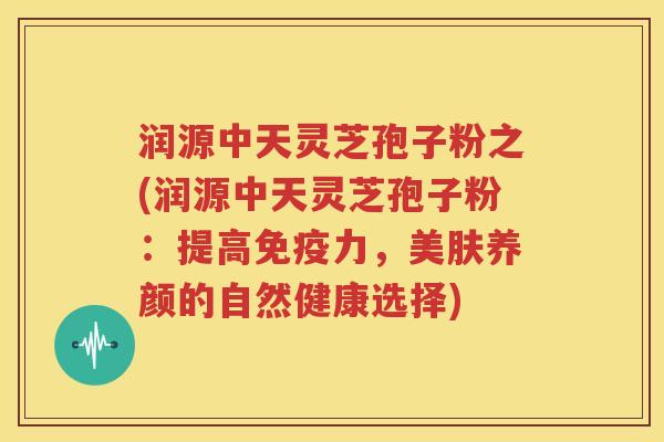 润源中天灵芝孢子粉之(润源中天灵芝孢子粉：提高免疫力，美肤养颜的自然健康选择)