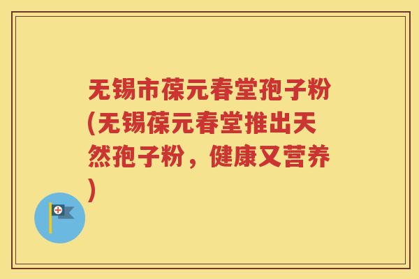 无锡市葆元春堂孢子粉(无锡葆元春堂推出天然孢子粉，健康又营养)