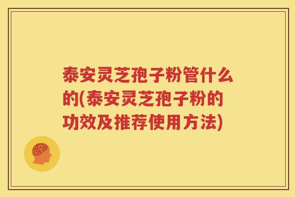 泰安灵芝孢子粉管什么的(泰安灵芝孢子粉的功效及推荐使用方法)