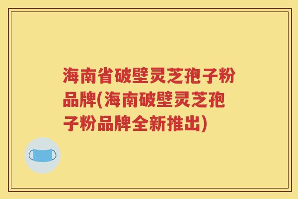海南省破壁灵芝孢子粉品牌(海南破壁灵芝孢子粉品牌全新推出)