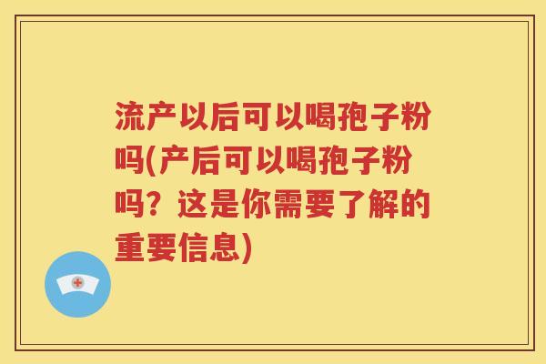 流产以后可以喝孢子粉吗(产后可以喝孢子粉吗？这是你需要了解的重要信息)