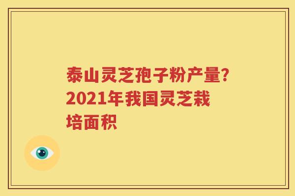 泰山灵芝孢子粉产量？2021年我国灵芝栽培面积