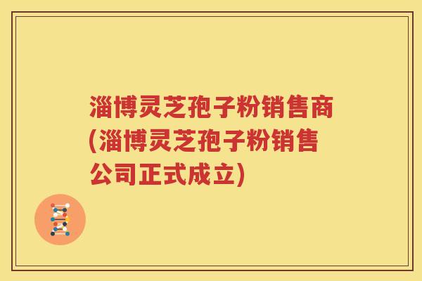 淄博灵芝孢子粉销售商(淄博灵芝孢子粉销售公司正式成立)