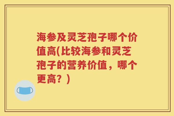 海参及灵芝孢子哪个价值高(比较海参和灵芝孢子的营养价值，哪个更高？)