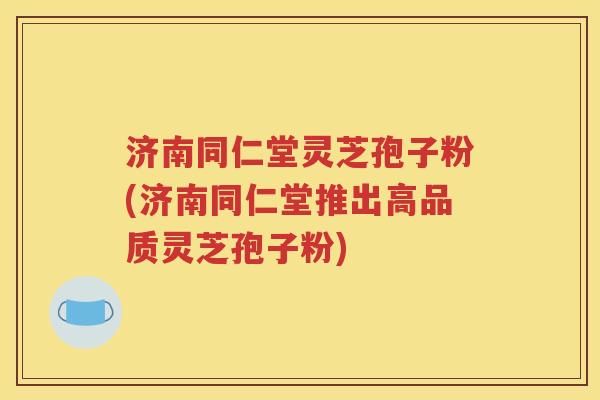 济南同仁堂灵芝孢子粉(济南同仁堂推出高品质灵芝孢子粉)