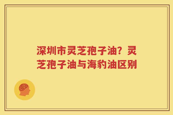 深圳市灵芝孢子油？灵芝孢子油与海豹油区别