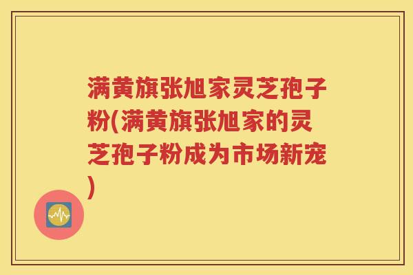 满黄旗张旭家灵芝孢子粉(满黄旗张旭家的灵芝孢子粉成为市场新宠)
