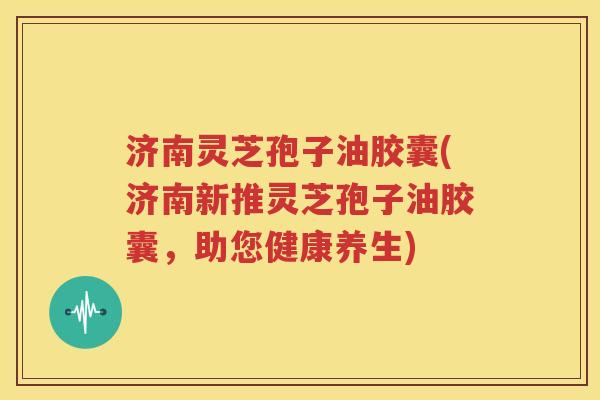 济南灵芝孢子油胶囊(济南新推灵芝孢子油胶囊，助您健康养生)