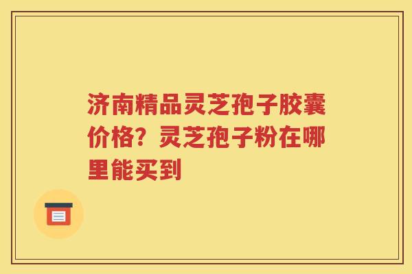 济南精品灵芝孢子胶囊价格？灵芝孢子粉在哪里能买到