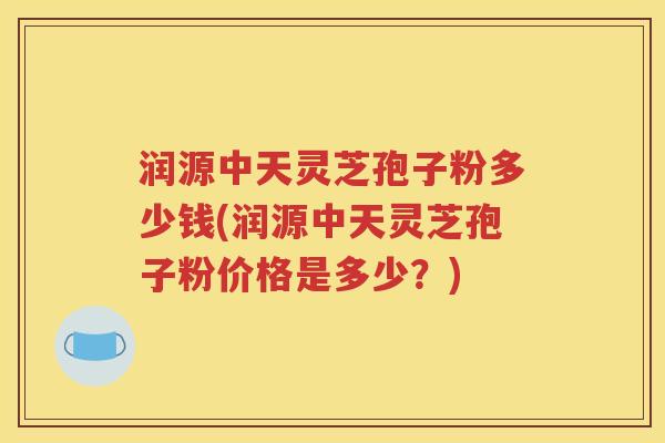 润源中天灵芝孢子粉多少钱(润源中天灵芝孢子粉价格是多少？)