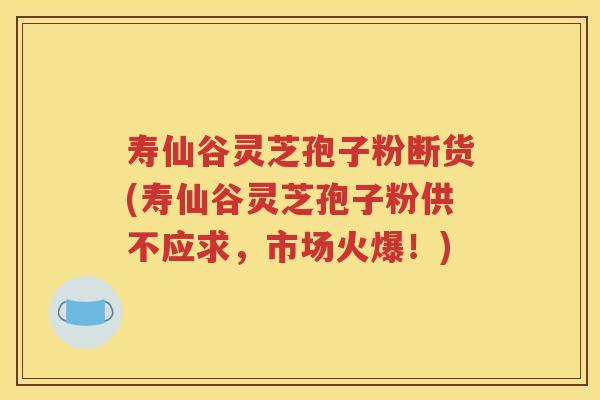 寿仙谷灵芝孢子粉断货(寿仙谷灵芝孢子粉供不应求，市场火爆！)