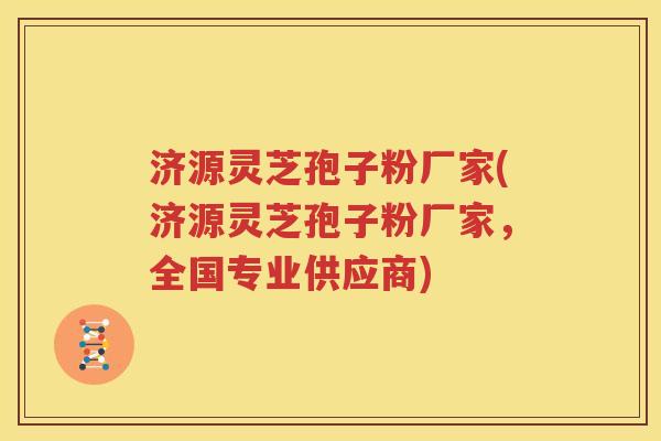 济源灵芝孢子粉厂家(济源灵芝孢子粉厂家，全国专业供应商)
