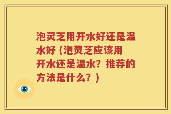 泡灵芝用开水好还是温水好 (泡灵芝应该用开水还是温水？推荐的方法是什么？)