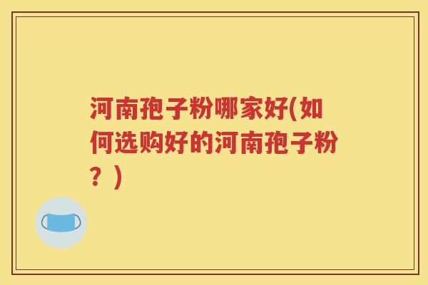 河南孢子粉哪家好(如何选购好的河南孢子粉？)