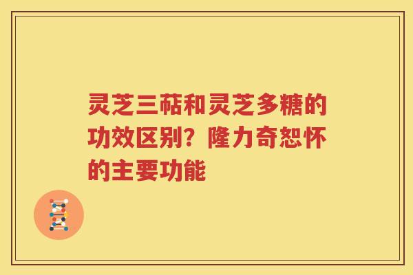 灵芝三萜和灵芝多糖的功效区别？隆力奇恕怀的主要功能