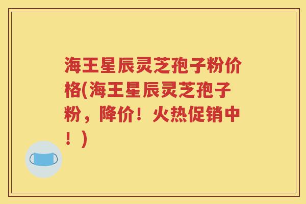 海王星辰灵芝孢子粉价格(海王星辰灵芝孢子粉，降价！火热促销中！)
