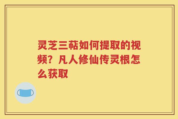 灵芝三萜如何提取的视频？凡人修仙传灵根怎么获取