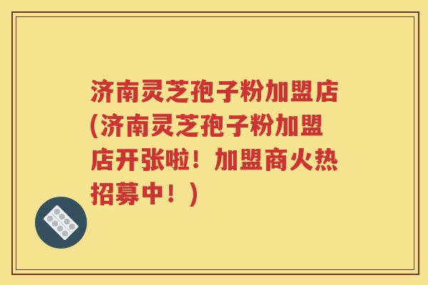 济南灵芝孢子粉加盟店(济南灵芝孢子粉加盟店开张啦！加盟商火热招募中！)