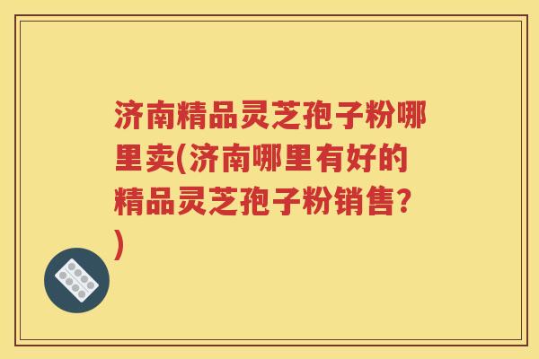济南精品灵芝孢子粉哪里卖(济南哪里有好的精品灵芝孢子粉销售？)