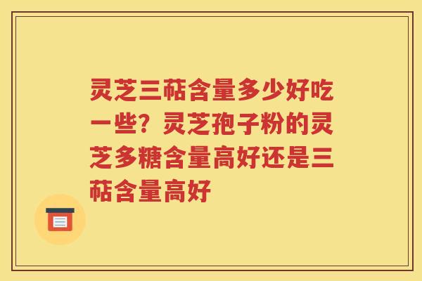 灵芝三萜含量多少好吃一些？灵芝孢子粉的灵芝多糖含量高好还是三萜含量高好