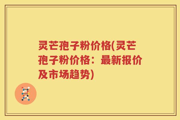 灵芒孢子粉价格(灵芒孢子粉价格：最新报价及市场趋势)