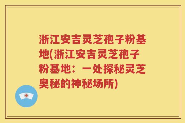 浙江安吉灵芝孢子粉基地(浙江安吉灵芝孢子粉基地：一处探秘灵芝奥秘的神秘场所)